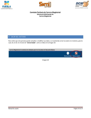 Comisión Paritaria de Carrera Magisterial
                                              Sistema de Información de
                                                  Carrera Magisterial




9. SALIR DEL SISTEMA

Para evitar que otra persona pueda consultar o modificar sus datos, se recomienda cerrar la sesión en el sistema, para lo
cual, de un clic en el icono de “Cerrar Sesión”, como se indica en la imagen 28.




                                                       Imagen 28




Manual de usuario                                                                                         Página 34 de 34
 