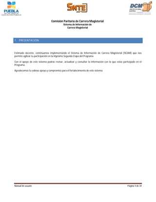 Comisión Paritaria de Carrera Magisterial
                                             Sistema de Información de
                                                 Carrera Magisterial



1. PRESENTACIÓN



Estimado docente, continuamos implementando el Sistema de Información de Carrera Magisterial (SICAM) que nos
permite agilizar tu participación en la Vigésimo Segunda Etapa del Programa.

Con el apoyo de este sistema podrás revisar, actualizar y consultar la información con la que estas participado en el
Programa.

Agradecemos tu valioso apoyo y compromiso para el fortalecimiento de este sistema.




Manual de usuario                                                                                       Página 4 de 34
 