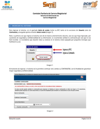Comisión Paritaria de Carrera Magisterial
                                             Sistema de Información de
                                                 Carrera Magisterial



2. INGRESAR AL SISTEMA

Para ingresar al sistema, en el apartado Inicio de sesión, teclee su RFC tanto en la secciones de Usuario como de
Contraseña y enseguida oprima el botón Iniciar sesión (imagen 1).

Nota: La primera vez que ingrese al sistema será de la manera anteriormente descrita, una vez que haya ingresado, por
cuestiones de seguridad y confidencialidad de su información, se recomienda cambiar la contraseña por una que le sea
fácil recordar. Le recordamos que durante toda su estancia en el sistema estará apoyado por pequeños mensajes que
facilitaran su uso.




                                                      Imagen 1.

Al momento de ingresar, el sistema no le permitirá continuar sino cambia su CONTRASEÑA, con la finalidad de garantizar
mayor seguridad y confidencialidad.




                                                      Imagen 2



Manual de usuario                                                                                       Página 5 de 34
 