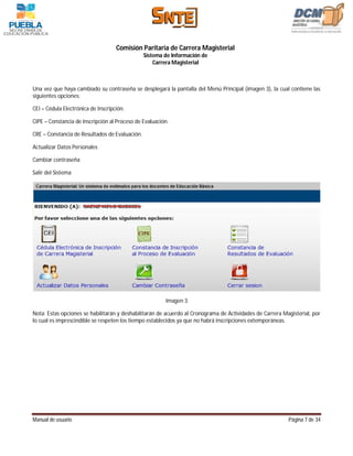 Comisión Paritaria de Carrera Magisterial
                                                Sistema de Información de
                                                    Carrera Magisterial



Una vez que haya cambiado su contraseña se desplegará la pantalla del Menú Principal (imagen 3), la cual contiene las
siguientes opciones:

CEI – Cédula Electrónica de Inscripción.

CIPE – Constancia de Inscripción al Proceso de Evaluación.

CRE – Constancia de Resultados de Evaluación.

Actualizar Datos Personales

Cambiar contraseña

Salir del Sistema




                                                        Imagen 3

Nota: Estas opciones se habilitarán y deshabilitarán de acuerdo al Cronograma de Actividades de Carrera Magisterial, por
lo cual es imprescindible se respeten los tiempo establecidos ya que no habrá inscripciones extemporáneas.




Manual de usuario                                                                                         Página 7 de 34
 