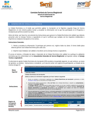 Comisión Paritaria de Carrera Magisterial
                                               Sistema de Información de
                                                   Carrera Magisterial



3. GENERACIÓN DE CÉDULA ELECTRÓNICA

La Cédula Electrónica es el medio que permitirá agilizar tu inscripción en la Vigésimo segunda Etapa de Carrera
Magisterial, en este sistema podrás revisar y actualizar la información con la que has participado en el Programa o
incorporar por primera ocasión tus datos.

Antes de iniciar, por favor lee con atención las instrucciones para generar tu Cédula Electrónica (sin validar) que deberás
presentar ante tu Consejo Técnico o equivalente el cual si verificará que cumplas con los requisitos establecidos e
imprimirá tu Cedula de Inscripción en tres tantos..

Instrucciones Generales:

    1.- Revisa y actualiza tu información. Si participas por primera vez, registra todos tus datos. Si tienes doble plaza
    deberás generar una Cédula Electrónica para cada caso.

    2.- Imprime tu(s) Cédula(s) (sin validar) e inscríbete con tu Consejo técnico o equivalente.

El acceso al sistema, el llenado de datos e impresión de la Cédula Electrónica (sin validar) no sustituye la validación
normativa que de conformidad con los Lineamientos Generales de Carrera Magisterial corresponde realizar al Consejo
Técnico o equivalente.

Sí selecciono la opción Cedula Electrónica de Inscripción (CEI) accederá a la pantalla siguiente, la cual contiene: un menú
de opciones, su nombre, instrucciones a considerar, y en caso de contar con registros de participación, un listado de los
mismos (imagen 4)


     Menú
     Superior




 Instrucciones




Registro de
Participación
(Cedulas Pre-
llenadas)

Manual de usuario                                                                                            Página 8 de 34
 