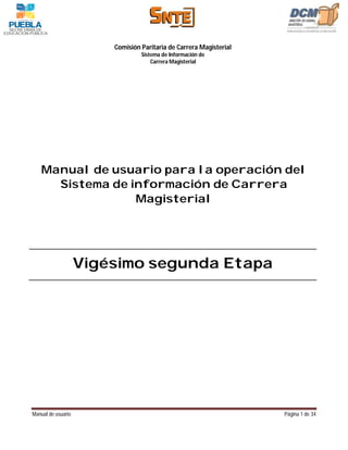 Comisión Paritaria de Carrera Magisterial
                                 Sistema de Información de
                                     Carrera Magisterial




   Manual de usuario para la operación del
     Sistema de información de Carrera
                 Magisterial




                    Vigésimo segunda Etapa




Manual de usuario                                                   Página 1 de 34
 