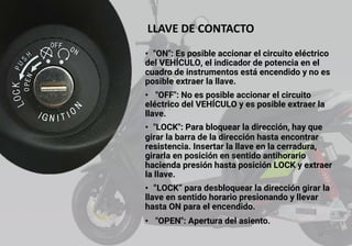 LLAVE DE CONTACTO
• "ON": Es posible accionar el circuito eléctrico
del VEHÍCULO, el indicador de potencia en el
cuadro de instrumentos está encendido y no es
posible extraer la llave.
• "OFF": No es posible accionar el circuito
eléctrico del VEHÍCULO y es posible extraer la
llave.
• "LOCK": Para bloquear la dirección, hay que
girar la barra de la dirección hasta encontrar
resistencia. Insertar la llave en la cerradura,
girarla en posición en sentido antihorario
hacienda presión hasta posición LOCK y extraer
la llave.
• “LOCK” para desbloquear la dirección girar la
llave en sentido horario presionando y llevar
hasta ON para el encendido.
• "OPEN": Apertura del asiento.
13
 