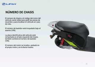 EI número de chasis y eI código del motor del
vehículo serán útiles para pedir las piezas de
recambio y para localizar eI vehículo en caso
de robo.
El número de bastidor está troquelado bajo el
asiento (VIN).
La placa identificativa del vehículo está
remachada en el lado izquierdo del chasis,
también contiene el número de bastidor
(VIN).
El número del motor se localiza grabado en
el propio motor y en la llanta trasera.
NÚMERO DE CHASIS
14
 