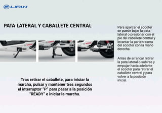 PATA LATERAL Y CABALLETE CENTRAL
Tras retirar el caballete, para iniciar la
marcha, pulsar y mantener tres segundos
el interruptor “P” para pasar a la posición
"READY“ e iniciar la marcha.
Para aparcar el scooter
se puede bajar la pata
lateral o presionar con el
pie del caballete central y
levantar la parte trasera
del scooter con la mano
derecha.
Antes de arrancar retirar
la pata lateral o subirse y
empujar hacia adelante
el scooter para retirar el
caballete central y para
volver a la posición
inicial.
16
 