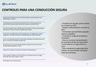 CONTROLES PARA UNA CONDUCCIÓN SEGURA
- Al detener el scooter, poner la llave
de contacto en OFF.
- Apagar la alimentación y extraer la
llave.
- Comprobar que esté bien apoyado
sobre el caballete.
- Controlar la carga de la batería y
recargarla.
- Para un correcto mantenimiento
de la batería de litio es importante
conservarla en un lugar fresco y
seco.
- Para mantener la capacidad de la
batería, se recomienda recargarla
cada dos semanas.
Importante familiarizarse con el funcionamiento y acostumbrarse a las
dimensiones y al peso.
Comprobar que el interruptor de protección de la sobrecarga esté en
posición ON antes de pulsar la llave de contacto y ponerla en ON.
Cuando el testigo P pasa a READY, girar lentamente el puño del acelerador
para activar el motor. No girar rápidamente el puño.
Al arrancar, es posible que el motor produzca un zumbido por el campo
magnético. Este cesará cuando la velocidad alcance valores óptimos.
Evitar una velocidad excesiva, las frenadas repetidas, hacer giros bruscos al
girar o al accionar indicador de dirección.
No acelerar en las cuestas descendientes ni apretar en exceso el freno
porque podría deslizarse y volcar.
Durante la conducción nocturna, encender el faro delantero.
Tener especial cuidado en caso de lluvia y no atravesar zonas con agua
profunda, para evitar daños al motor.
No conducir con una sola mano.
18
 