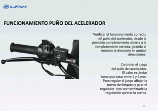 Verificar el funcionamiento correcto
del puño del acelerador, desde la
posición completamente abierta a la
completamente cerrada, girando al
máximo la dirección en ambas
direcciones.
FUNCIONAMIENTO PUÑO DEL ACELERADOR
Controlar el juego
del puño del acelerador.
El valor estándar
tiene que estar entre 2 y 6 mm.
Para regular el juego aflojar la
tuerca de bloqueo y girar el
regulador. Una vez terminada la
regulación apretar la tuerca.
21
 