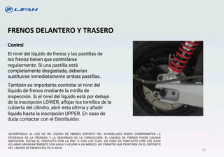 FRENOS DELANTERO Y TRASERO
Control
El nivel del líquido de frenos y las pastillas de
los frenos tienen que controlarse
regularmente. Si una pastilla está
completamente desgastada, deberían
sustituirse inmediatamente ambas pastillas.
También es importante controlar eI nivel del
líquido de frenos mediante la mirilla de
inspección. Si el nivel del líquido está por debajo
de la inscripción LOWER, aflojar los tornillos de la
cubierta del cilindro, abrir esta última y añadir
líquido hasta la inscripción UPPER. En caso de
duda contactar con eI Distribuidor.
ADVERTENCIA: EL USO DE UN LÍQUIDO DE FRENOS DISTINTO DEL ACONSEJADO PUEDE COMPROMETER LA
EFICIENCIA DE LA FRENADA Y LA SEGURIDAD DE LA CONDUCCIÓN. EL LIQUIDO DE FRENOS PUEDE CAUSAR
IRRITACIÓN. EVITAR EL CONTACTO CON LA PIEL O CON LOS OJOS. EN CASO DE CONTACTO CON LOS OJOS
ACLARAR ABUNDANTEMENTE CON AGUA Y ACUDIR A UN MÉDICO. NO PERMITIR QUE PENETREN EN EL DEPÓSITO
DEL LÍQUIDO DE FRENOS POLVO O AGUA.
22
 