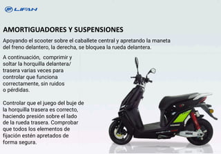 Apoyando el scooter sobre el caballete central y apretando la maneta
del freno delantero, la derecha, se bloquea la rueda delantera.
AMORTIGUADORES Y SUSPENSIONES
A continuación, comprimir y
soltar la horquilla delantera/
trasera varias veces para
controlar que funciona
correctamente, sin ruidos
o pérdidas.
Controlar que eI juego del buje de
la horquilla trasera es correcto,
haciendo presión sobre el lado
de la rueda trasera. Comprobar
que todos los elementos de
fijación estén apretados de
forma segura.
24
 