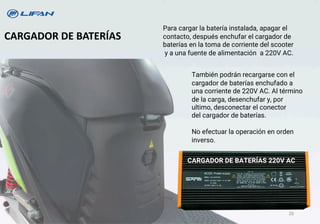 CARGADOR DE BATERÍAS
Para cargar la batería instalada, apagar el
contacto, después enchufar el cargador de
baterías en la toma de corriente del scooter
y a una fuente de alimentación a 220V AC.
También podrán recargarse con el
cargador de baterías enchufado a
una corriente de 220V AC. Al término
de la carga, desenchufar y, por
ultimo, desconectar el conector
del cargador de baterías.
No efectuar la operación en orden
inverso.
CARGADOR DE BATERÍAS 220V AC
26
 