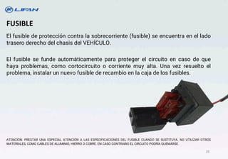 El fusible de protección contra la sobrecorriente (fusible) se encuentra en el lado
trasero derecho del chasis del VEHÍCULO.
El fusible se funde automáticamente para proteger el circuito en caso de que
haya problemas, como cortocircuito o corriente muy alta. Una vez resuelto el
problema, instalar un nuevo fusible de recambio en la caja de los fusibles.
ATENCIÓN: PRESTAR UNA ESPECIAL ATENCIÓN A LAS ESPECIFICACIONES DEL FUSIBLE CUANDO SE SUSTITUYA. NO UTILIZAR OTROS
MATERIALES, COMO CABLES DE ALUMINIO, HIERRO O COBRE. EN CASO CONTRARIO EL CIRCUITO PODRÍA QUEMARSE.
FUSIBLE
28
 