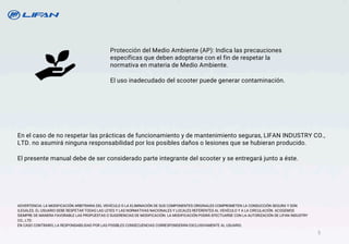 En el caso de no respetar las prácticas de funcionamiento y de mantenimiento seguras, LIFAN INDUSTRY CO.,
LTD. no asumirá ninguna responsabilidad por los posibles daños o lesiones que se hubieran producido.
El presente manual debe de ser considerado parte integrante del scooter y se entregará junto a éste.
Protección del Medio Ambiente (AP): Indica las precauciones
específicas que deben adoptarse con el fin de respetar la
normativa en materia de Medio Ambiente.
El uso inadecudado del scooter puede generar contaminación.
ADVERTENCIA: LA MODIFICACIÓN ARBITRARIA DEL VEHÍCULO O LA ELIMINACIÓN DE SUS COMPONENTES ORIGINALES COMPROMETEN LA CONDUCCIÓN SEGURA Y SON
ILEGALES. EL USUARIO DEBE RESPETAR TODAS LAS LEYES Y LAS NORMATIVAS NACIONALES Y LOCALES REFERENTES AL VEHÍCULO Y A LA CIRCULACIÓN. ACOGEMOS
SIEMPRE DE MANERA FAVORABLE LAS PROPUESTAS O SUGERENCIAS DE MODIFICACIÓN. LA MODIFICACIÓN PODRÁ EFECTUARSE CON LA AUTORIZACIÓN DE LIFAN INDUSTRY
CO., LTD.
EN CASO CONTRARIO, LA RESPONSABILIDAD POR LAS POSIBLES CONSECUENCIAS CORRESPONDERÁN EXCLUSIVAMENTE AL USUARIO.
5
 