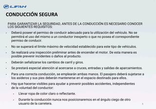 CONDUCCIÓN SEGURA
PARA GARANTIZAR LA SEGURIDAD, ANTES DE LA CONDUCCIÓN ES NECESARIO CONOCER
LOS SIGUIENTES REQUISITOS:
• Deberá poseer el permiso de conducir adecuado para la utilización del vehículo. No se
permitirá el uso del mismo a un conductor inexperto o que no posea el correspondiente
permiso de conducir.
• No se superará el límite máximo de velocidad establecido para este tipo de vehículos.
• Se realizará una inspección preliminar antes de encender el motor. De esta manera es
posible prevenir incidentes o daños al producto.
• Deberán señalizarse los cambios de carril y giros.
• Se prestará especial atención al acercarse a cruces, entradas y salidas de aparcamientos.
• Para una correcta conducción, se emplearán ambas manos. El pasajero deberá sujetarse a
los asideros y sus pies deberán mantenerse en el espacio destinado para ellos.
• Hay que hacerse visibles para ayudar a prevenir posibles accidentes, independientes
de la voluntad del conductor:
• Llevar ropa de color claro o reflectante.
• Durante la conducción nunca nos posicionaremos en el ángulo ciego de otro
usuario de la carretera. 8
 
