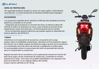 ROPA DE PROTECCIÓN
Por seguridad se llevará siempre un casco con visera, gafas, e indumentaria
de protección. La misma protección es necesaria también para el pasajero.
Los accesorios originales de los vehículos LIFAN han sido diseñados de forma
específica y probados en el scooter.
- Asegurarse que el accesorio no oscurece las luces, no reduce la altura del
vehículo al suelo o la inclinación en curva, y que no limita el recorrido de las
suspensiones, el giro de la dirección o el funcionamiento de los mandos.
- No se incorporarán aparatos eléctricos que puedan superar la capacidad del
sistema eléctrico del VEHÍCULO.
ACCESORIOS
Advertencia: la incorporación de accesorios y el aumento de la carga
pueden reducir la estabilidad, prestaciones, velocidad y el funcionamiento seguro
del vehículo. No se deben superar los límites de carga y de peso de los accesorios
y se mantendrán cerca del centro del vehículo y equilibrados a ambos lados.
Es recomendable colocar los pesos lejos del centro de gravedad del vehículo
para no comprometer su conducción.
Regular la presión de los neumáticos y las suspensiones traseras en función del
peso de la carga y de las condiciones de conducción. Comprobar la correcta
sujeción de la carga. Para evitar una posible inestabilidad o una respuesta más
lenta de la dirección, no se colgarán objetos del manillar.
El peso máximo admitido es de 150 kg.
CARGA
9
 
