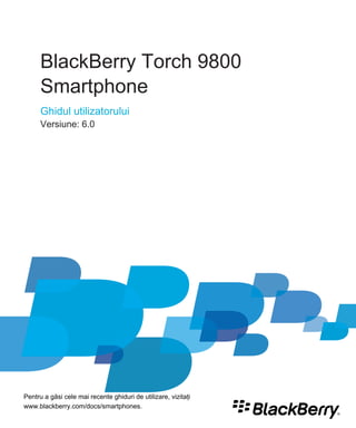 BlackBerry Torch 9800
      Smartphone
      Ghidul utilizatorului
      Versiune: 6.0




Pentru a găsi cele mai recente ghiduri de utilizare, vizitaţi
www.blackberry.com/docs/smartphones.
 