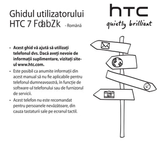 Ghidul utilizatorului
HTC 7           - Română



•	 Acest ghid vă ajută să utilizaţi
   telefonul dvs. Dacă aveţi nevoie de
   informaţii suplimentare, vizitaţi site-
   ul www.htc.com.
•	 Este posibil ca anumite informaţii din
   acest manual să nu e aplicabile pentru
   telefonul dumneavoastră, în funcţie de
   software-ul telefonului sau de furnizorul
   de servicii.
•	 Acest telefon nu este recomandat
   pentru persoanele nevăzătoare, din
   cauza tastaturii sale pe ecranul tactil.
 