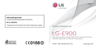 ROMÂNĂ




Informaţii generale
<Centrul de informaţii pentru clienţi LG>
40-31-2283542
* Asiguraţi-vă că numărul este corect înainte de a apela.
                                                            Ghidul utilizatorului


                                                            LG-E900
                                                            Acest ghid vă ajută să utilizaţi telefonul dvs. Dacă aveţi nevoie de
                                                            informaţii suplimentare, vizitaţi site-ul www.lg.com


                                                            P/NO : MFL66983303 (1.0)                             www.lg.com
 