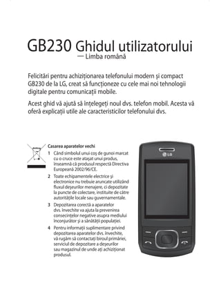 GB230 Ghidul utilizatorului
      — Limba română

Felicitări pentru achiziţionarea telefonului modern şi compact
GB230 de la LG, creat să funcţioneze cu cele mai noi tehnologii
digitale pentru comunicaţii mobile.
Acest ghid vă ajută să înţelegeţi noul dvs. telefon mobil. Acesta vă
oferă explicaţii utile ale caracteristicilor telefonului dvs.



        Casarea aparatelor vechi
        1 Când simbolul unui coş de gunoi marcat
           cu o cruce este ataşat unui produs,
           înseamnă că produsul respectă Directiva
           Europeană 2002/96/CE.
        2 Toate echipamentele electrice şi
           electronice nu trebuie aruncate utilizând
           fluxul deşeurilor menajere, ci depozitate
           la puncte de colectare, instituite de către
           autorităţile locale sau guvernamentale.
        3 Depozitarea corectă a aparatelor
           dvs. învechite va ajuta la prevenirea
           consecinţelor negative asupra mediului
           înconjurător şi a sănătăţii populaţiei.
        4 Pentru informaţii suplimentare privind
           depozitarea aparatelor dvs. învechite,
           vă rugăm să contactaţi biroul primăriei,
           serviciul de depozitare a deşeurilor
           sau magazinul de unde aţi achiziţionat
           produsul.
 