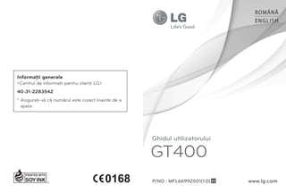 ROMÂNĂ
                                                                                   ENGLISH




Informaţii generale
<Centrul de informaţii pentru clienţi LG>
40-31-2283542
* Asiguraţi-vă că numărul este corect înainte de a
  apela.




                                                     Ghidul utilizatorului

                                                     GT400
                                                     P/NO : MFL66992501(1.0) H   www.lg.com
 