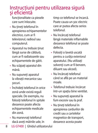 Instrucţiuni pentru utilizarea sigură
   şi eficientă
    funcţionalitate ca piesele      timp ce telefonul se încarcă.
    care sunt înlocuite.            Poate cauza un şoc electric
  • Nu ţineţi telefonul în          care ar putea afecta serios
    apropierea echipamentelor       telefonul.
    electrice, cum ar fi          • Nu încărcaţi telefonul
    televizorul, radioul sau        lângă materiale inflamabile
    computerul.                     deoarece telefonul se poate
  • Aparatul nu trebuie ţinut       defecta.
    lângă surse de căldură,       • Folosiţi o lavetă uscată
    cum ar fi radiatoarele sau      pentru a curăţa exteriorul
    echipamentele de gătit.         aparatului. (Nu utilizaţi
  • Nu scăpaţi aparatul din         solvenţi cum ar fi benzen,
    mână.                           diluant sau alcool).
  • Nu supuneţi aparatul          • Nu încărcaţi telefonul
    la vibraţii mecanice sau        când se află pe un material
    şocuri.                         moale.
  • Închideţi telefonul in orice  • Telefonul trebuie încărcat
    zonă unde există reguli         într-un spaţiu bine ventilat.
    speciale. De exemplu, nu      • Nu supuneţi aparatul la
    folosiţi telefonul în spitale   fum excesiv sau la praf.
    deoarece poate afecta         • Nu ţineţi telefonul în
    echipamentele medicale          apropierea cardurilor de
    din zonă.                       credit sau a cartelelor
  • Nu manevraţi telefonul          magnetice de transport,
    dacă aveţi mâinile ude, în      deoarece acesta poate
8 LG GT400 | Ghidul utilizatorului
 