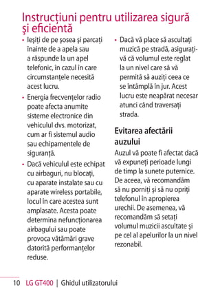 Instrucţiuni pentru utilizarea sigură
   şi eficientă
   • Ieşiţi de pe şosea şi parcaţi   • Dacă vă place să ascultaţi
     înainte de a apela sau            muzică pe stradă, asiguraţi-
     a răspunde la un apel             vă că volumul este reglat
     telefonic, în cazul în care       la un nivel care să vă
     circumstanţele necesită           permită să auziţi ceea ce
     acest lucru.                      se întâmplă în jur. Acest
   • Energia frecvenţelor radio        lucru este neapărat necesar
     poate afecta anumite              atunci când traversaţi
     sisteme electronice din           strada.
     vehiculul dvs. motorizat,
     cum ar fi sistemul audio        Evitarea afectării
     sau echipamentele de            auzului
     siguranţă.                      Auzul vă poate fi afectat dacă
   • Dacă vehiculul este echipat     vă expuneţi perioade lungi
     cu airbaguri, nu blocaţi,       de timp la sunete puternice.
     cu aparate instalate sau cu     De aceea, vă recomandăm
     aparate wireless portabile,     să nu porniţi şi să nu opriţi
     locul în care acestea sunt      telefonul în apropierea
     amplasate. Acesta poate         urechii. De asemenea, vă
     determina nefuncţionarea        recomandăm să setaţi
     airbagului sau poate            volumul muzicii ascultate şi
     provoca vătămări grave          pe cel al apelurilor la un nivel
     datorită performanţelor         rezonabil.
     reduse.


10 LG GT400 | Ghidul utilizatorului
 