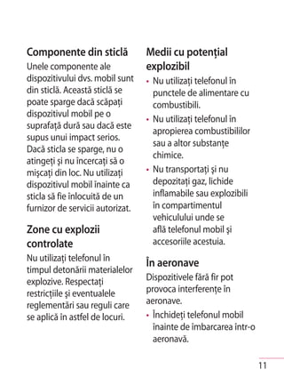 Componente din sticlă             Medii cu potenţial
Unele componente ale              explozibil
dispozitivului dvs. mobil sunt    • Nu utilizaţi telefonul în
din sticlă. Această sticlă se       punctele de alimentare cu
poate sparge dacă scăpaţi           combustibili.
dispozitivul mobil pe o
                                  • Nu utilizaţi telefonul în
suprafaţă dură sau dacă este
                                    apropierea combustibililor
supus unui impact serios.
                                    sau a altor substanţe
Dacă sticla se sparge, nu o
                                    chimice.
atingeţi şi nu încercaţi să o
mişcaţi din loc. Nu utilizaţi     • Nu transportaţi şi nu
dispozitivul mobil înainte ca       depozitaţi gaz, lichide
sticla să fie înlocuită de un       inflamabile sau explozibili
furnizor de servicii autorizat.     în compartimentul
                                    vehiculului unde se
Zone cu explozii                    află telefonul mobil şi
controlate                          accesoriile acestuia.
Nu utilizaţi telefonul în
                                  În aeronave
timpul detonării materialelor
explozive. Respectaţi             Dispozitivele fără fir pot
restricţiile şi eventualele       provoca interferenţe în
reglementări sau reguli care      aeronave.
se aplică în astfel de locuri.    • Închideţi telefonul mobil
                                    înainte de îmbarcarea într-o
                                    aeronavă.

                                                                   11
 