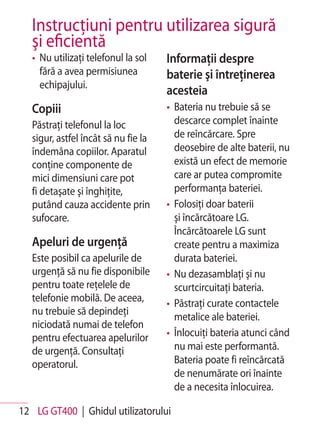 Instrucţiuni pentru utilizarea sigură
   şi eficientă
   • Nu utilizaţi telefonul la sol    Informaţii despre
     fără a avea permisiunea          baterie şi întreţinerea
     echipajului.
                                      acesteia
   Copiii                             • Bateria nu trebuie să se
   Păstraţi telefonul la loc            descarce complet înainte
   sigur, astfel încât să nu fie la     de reîncărcare. Spre
   îndemâna copiilor. Aparatul          deosebire de alte baterii, nu
   conţine componente de                există un efect de memorie
   mici dimensiuni care pot             care ar putea compromite
   fi detaşate şi înghiţite,            performanţa bateriei.
   putând cauza accidente prin        • Folosiţi doar baterii
   sufocare.                            şi încărcătoare LG.
                                        Încărcătoarele LG sunt
   Apeluri de urgenţă                   create pentru a maximiza
   Este posibil ca apelurile de         durata bateriei.
   urgenţă să nu fie disponibile      • Nu dezasamblaţi şi nu
   pentru toate reţelele de             scurtcircuitaţi bateria.
   telefonie mobilă. De aceea,        • Păstraţi curate contactele
   nu trebuie să depindeţi
                                        metalice ale bateriei.
   niciodată numai de telefon
   pentru efectuarea apelurilor       • Înlocuiţi bateria atunci când
   de urgenţă. Consultaţi               nu mai este performantă.
   operatorul.                          Bateria poate fi reîncărcată
                                        de nenumărate ori înainte
                                        de a necesita înlocuirea.

12 LG GT400 | Ghidul utilizatorului
 