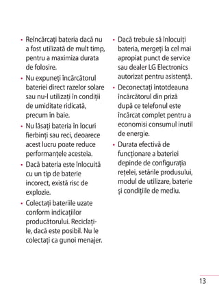 • Reîncărcaţi bateria dacă nu      • Dacă trebuie să înlocuiţi
  a fost utilizată de mult timp,     bateria, mergeţi la cel mai
  pentru a maximiza durata           apropiat punct de service
  de folosire.                       sau dealer LG Electronics
• Nu expuneţi încărcătorul           autorizat pentru asistenţă.
  bateriei direct razelor solare   • Deconectaţi întotdeauna
  sau nu-l utilizaţi în condiţii     încărcătorul din priză
  de umiditate ridicată,             după ce telefonul este
  precum în baie.                    încărcat complet pentru a
• Nu lăsaţi bateria în locuri        economisi consumul inutil
  fierbinţi sau reci, deoarece       de energie.
  acest lucru poate reduce         • Durata efectivă de
  performanţele acesteia.            funcţionare a bateriei
• Dacă bateria este înlocuită        depinde de configuraţia
  cu un tip de baterie               reţelei, setările produsului,
  incorect, există risc de           modul de utilizare, baterie
  explozie.                          şi condiţiile de mediu.
• Colectaţi bateriile uzate
  conform indicaţiilor
  producătorului. Reciclaţi-
  le, dacă este posibil. Nu le
  colectaţi ca gunoi menajer.




                                                                     13
 