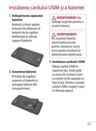 Instalarea cardului USIM şi a bateriei
1 Îndepărtarea capacului
                                   AVERTISMENT: Nu
  bateriei
                              utilizaţi unghiile pentru a
  Apăsaţi şi ţineţi apăsat    scoate bateria.
  butonul de eliberare al
  bateriei de la capătul
                                  AVERTISMENT:
  telefonului şi ridicaţi
                              Nu scoateţi bateria
  capacul bateriei.
                              când telefonul este
                              pornit, deoarece acest
                              lucru poate conduce la
                              deteriorarea telefonului.

                             3 Instalarea cardului USIM
                               Glisaţi cardul USIM în
2 Scoaterea bateriei           suportul său. Aveţi grijă
                               ca zona de contact aurie
  Prindeţi de capătul
                               a cartelei să fie aşezată cu
  superior al bateriei şi
                               faţa în jos. Pentru a scoate
  extrageţi bateria din
                               cardul USIM, trageţi-l uşor
  compartiment.
                               în direcţia opusă.




                                                              17
 