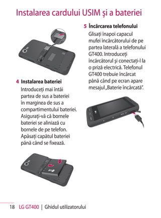 Instalarea cardului USIM şi a bateriei
                                  5 Încărcarea telefonului
                                    Glisaţi înapoi capacul
                                    mufei încărcătorului de pe
                                    partea laterală a telefonului
                                    GT400. Introduceţi
                                    încărcătorul şi conectaţi-l la
                                    o priză electrică. Telefonul
                                    GT400 trebuie încărcat
   4 Instalarea bateriei            până când pe ecran apare
     Introduceţi mai întâi          mesajul „Baterie încărcată”.
     partea de sus a bateriei
     în marginea de sus a
     compartimentului bateriei.
     Asiguraţi-vă că bornele
     bateriei se aliniază cu
     bornele de pe telefon.
     Apăsaţi capătul bateriei
     până când se fixează.




18 LG GT400 | Ghidul utilizatorului
 