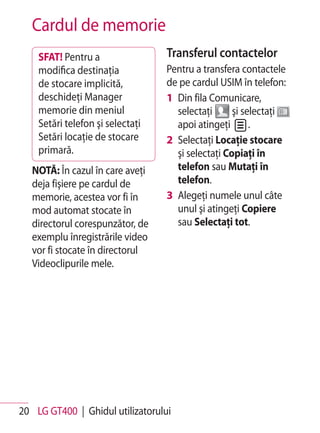 Cardul de memorie
    SFAT! Pentru a                Transferul contactelor
    modifica destinaţia           Pentru a transfera contactele
    de stocare implicită,         de pe cardul USIM în telefon:
    deschideţi Manager            1 Din fila Comunicare,
    memorie din meniul              selectaţi      şi selectaţi
    Setări telefon şi selectaţi     apoi atingeţi       .
    Setări locaţie de stocare     2 Selectaţi Locaţie stocare
    primară.                        şi selectaţi Copiaţi în
   NOTĂ: În cazul în care aveţi     telefon sau Mutaţi în
   deja fişiere pe cardul de        telefon.
   memorie, acestea vor fi în     3 Alegeţi numele unul câte
   mod automat stocate în           unul şi atingeţi Copiere
   directorul corespunzător, de     sau Selectaţi tot.
   exemplu înregistrările video
   vor fi stocate în directorul
   Videoclipurile mele.




20 LG GT400 | Ghidul utilizatorului
 