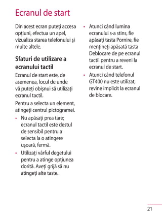 Ecranul de start
Din acest ecran puteţi accesa     • Atunci când lumina
opţiuni, efectua un apel,           ecranului s-a stins, fie
vizualiza starea telefonului şi     apăsaţi tasta Pornire, fie
multe altele.                       menţineţi apăsată tasta
                                    Deblocare de pe ecranul
Sfaturi de utilizare a              tactil pentru a reveni la
ecranului tactil                    ecranul de start.
Ecranul de start este, de         • Atunci când telefonul
asemenea, locul de unde             GT400 nu este utilizat,
vă puteţi obişnui să utilizaţi      revine implicit la ecranul
ecranul tactil.                     de blocare.
Pentru a selecta un element,
atingeţi centrul pictogramei.
• Nu apăsaţi prea tare;
   ecranul tactil este destul
   de sensibil pentru a
   selecta la o atingere
   uşoară, fermă.
• Utilizaţi vârful degetului
   pentru a atinge opţiunea
   dorită. Aveţi grijă să nu
   atingeţi alte taste.




                                                                 21
 
