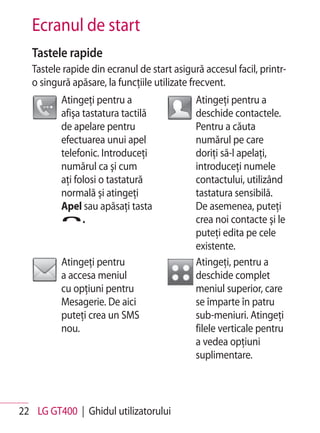 Ecranul de start
   Tastele rapide
   Tastele rapide din ecranul de start asigură accesul facil, printr-
   o singură apăsare, la funcţiile utilizate frecvent.
          Atingeţi pentru a                  Atingeţi pentru a
          afişa tastatura tactilă            deschide contactele.
          de apelare pentru                  Pentru a căuta
          efectuarea unui apel               numărul pe care
          telefonic. Introduceţi             doriţi să-l apelaţi,
          numărul ca şi cum                  introduceţi numele
          aţi folosi o tastatură             contactului, utilizând
          normală şi atingeţi                tastatura sensibilă.
          Apel sau apăsaţi tasta             De asemenea, puteţi
                .                            crea noi contacte şi le
                                             puteţi edita pe cele
                                             existente.
          Atingeţi pentru                    Atingeţi, pentru a
          a accesa meniul                    deschide complet
          cu opţiuni pentru                  meniul superior, care
          Mesagerie. De aici                 se împarte în patru
          puteţi crea un SMS                 sub-meniuri. Atingeţi
          nou.                               filele verticale pentru
                                             a vedea opţiuni
                                             suplimentare.



22 LG GT400 | Ghidul utilizatorului
 