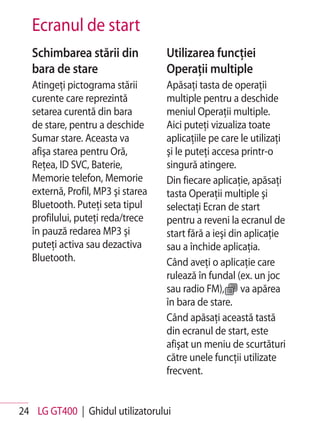 Ecranul de start
   Schimbarea stării din            Utilizarea funcţiei
   bara de stare                    Operaţii multiple
   Atingeţi pictograma stării       Apăsaţi tasta de operaţii
   curente care reprezintă          multiple pentru a deschide
   setarea curentă din bara         meniul Operaţii multiple.
   de stare, pentru a deschide      Aici puteţi vizualiza toate
   Sumar stare. Aceasta va          aplicaţiile pe care le utilizaţi
   afişa starea pentru Oră,         şi le puteţi accesa printr-o
   Reţea, ID SVC, Baterie,          singură atingere.
   Memorie telefon, Memorie         Din fiecare aplicaţie, apăsaţi
   externă, Profil, MP3 şi starea   tasta Operaţii multiple şi
   Bluetooth. Puteţi seta tipul     selectaţi Ecran de start
   profilului, puteţi reda/trece    pentru a reveni la ecranul de
   în pauză redarea MP3 şi          start fără a ieşi din aplicaţie
   puteţi activa sau dezactiva      sau a închide aplicaţia.
   Bluetooth.                       Când aveţi o aplicaţie care
                                    rulează în fundal (ex. un joc
                                    sau radio FM), va apărea
                                    în bara de stare.
                                    Când apăsaţi această tastă
                                    din ecranul de start, este
                                    afişat un meniu de scurtături
                                    către unele funcţii utilizate
                                    frecvent.


24 LG GT400 | Ghidul utilizatorului
 