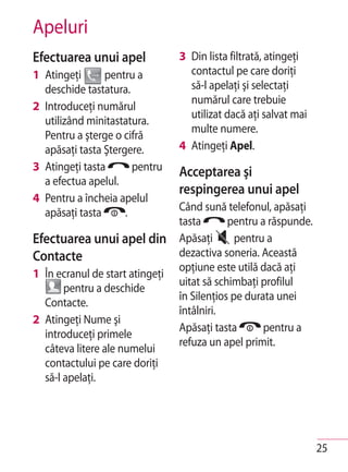 Apeluri
Efectuarea unui apel             3 Din lista filtrată, atingeţi
1 Atingeţi      pentru a           contactul pe care doriţi
  deschide tastatura.              să-l apelaţi şi selectaţi
                                   numărul care trebuie
2 Introduceţi numărul
                                   utilizat dacă aţi salvat mai
  utilizând minitastatura.
                                   multe numere.
  Pentru a şterge o cifră
  apăsaţi tasta Ştergere.        4 Atingeţi Apel.
3 Atingeţi tasta       pentru    Acceptarea şi
  a efectua apelul.
                                 respingerea unui apel
4 Pentru a încheia apelul
  apăsaţi tasta      .           Când sună telefonul, apăsaţi
                                 tasta       pentru a răspunde.
Efectuarea unui apel din         Apăsaţi       pentru a
Contacte                         dezactiva soneria. Această
                                 opţiune este utilă dacă aţi
1 În ecranul de start atingeţi
                                 uitat să schimbaţi profilul
       pentru a deschide
                                 în Silenţios pe durata unei
  Contacte.
                                 întâlniri.
2 Atingeţi Nume şi
                                 Apăsaţi tasta       pentru a
  introduceţi primele
                                 refuza un apel primit.
  câteva litere ale numelui
  contactului pe care doriţi
  să-l apelaţi.




                                                                  25
 