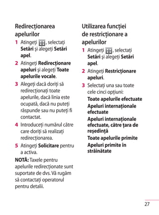 Redirecţionarea                 Utilizarea funcţiei
apelurilor                      de restricţionare a
1 Atingeţi       , selectaţi    apelurilor
   Setări şi alegeţi Setări     1 Atingeţi     , selectaţi
   apel.                          Setări şi alegeţi Setări
2 Atingeţi Redirecţionare         apel.
   apeluri şi alegeţi Toate     2 Atingeţi Restricţionare
   apelurile vocale.              apeluri.
3 Alegeţi dacă doriţi să        3 Selectaţi una sau toate
   redirecţionaţi toate           cele cinci opţiuni:
   apelurile, dacă linia este     Toate apelurile efectuate
   ocupată, dacă nu puteţi        Apeluri internaţionale
   răspunde sau nu puteţi fi      efectuate
   contactat.                     Apeluri internaţionale
4 Introduceţi numărul către       efectuate, către ţara de
   care doriţi să realizaţi       reşedinţă
   redirecţionarea.               Toate apelurile primite
5 Atingeţi Solicitare pentru      Apeluri primite în
   a activa.                      străinătate
NOTĂ: Taxele pentru
apelurile redirecţionate sunt
suportate de dvs. Vă rugăm
să contactaţi operatorul
pentru detalii.


                                                              27
 