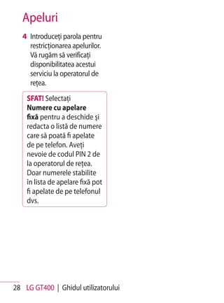 Apeluri
   4 Introduceţi parola pentru
     restricţionarea apelurilor.
     Vă rugăm să verificaţi
     disponibilitatea acestui
     serviciu la operatorul de
     reţea.
    SFAT! Selectaţi
    Numere cu apelare
    fixă pentru a deschide şi
    redacta o listă de numere
    care să poată fi apelate
    de pe telefon. Aveţi
    nevoie de codul PIN 2 de
    la operatorul de reţea.
    Doar numerele stabilite
    în lista de apelare fixă pot
    fi apelate de pe telefonul
    dvs.




28 LG GT400 | Ghidul utilizatorului
 