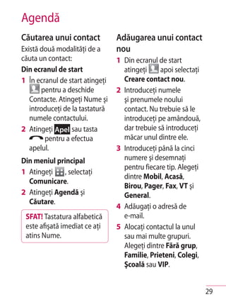Agendă
Căutarea unui contact            Adăugarea unui contact
Există două modalităţi de a      nou
căuta un contact:                1 Din ecranul de start
Din ecranul de start               atingeţi     apoi selectaţi
1 În ecranul de start atingeţi     Creare contact nou.
       pentru a deschide         2 Introduceţi numele
   Contacte. Atingeţi Nume şi      şi prenumele noului
   introduceţi de la tastatură     contact. Nu trebuie să le
   numele contactului.             introduceţi pe amândouă,
2 Atingeţi Apel sau tasta          dar trebuie să introduceţi
        pentru a efectua           măcar unul dintre ele.
   apelul.                       3 Introduceţi până la cinci
Din meniul principal               numere şi desemnaţi
                                   pentru fiecare tip. Alegeţi
1 Atingeţi    , selectaţi
                                   dintre Mobil, Acasă,
  Comunicare.
                                   Birou, Pager, Fax, VT şi
2 Atingeţi Agendă şi               General.
  Căutare.
                                 4 Adăugaţi o adresă de
 SFAT! Tastatura alfabetică        e-mail.
 este afişată imediat ce aţi     5 Alocaţi contactul la unul
 atins Nume.                       sau mai multe grupuri.
                                   Alegeţi dintre Fără grup,
                                   Familie, Prieteni, Colegi,
                                   Şcoală sau VIP.


                                                                 29
 