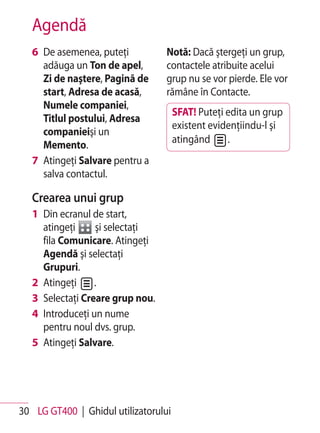Agendă
   6 De asemenea, puteţi          Notă: Dacă ştergeţi un grup,
     adăuga un Ton de apel,       contactele atribuite acelui
     Zi de naştere, Pagină de     grup nu se vor pierde. Ele vor
     start, Adresa de acasă,      rămâne în Contacte.
     Numele companiei,
                                      SFAT! Puteţi edita un grup
     Titlul postului, Adresa
                                      existent evidenţiindu-l şi
     companieişi un
                                      atingând     .
     Memento.
   7 Atingeţi Salvare pentru a
     salva contactul.

   Crearea unui grup
   1 Din ecranul de start,
     atingeţi     şi selectaţi
     fila Comunicare. Atingeţi
     Agendă şi selectaţi
     Grupuri.
   2 Atingeţi     .
   3 Selectaţi Creare grup nou.
   4 Introduceţi un nume
     pentru noul dvs. grup.
   5 Atingeţi Salvare.




30 LG GT400 | Ghidul utilizatorului
 