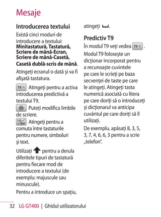 Mesaje
   Introducerea textului              atingeţi     .
   Există cinci moduri de
   introducere a textului:
                                      Predictiv T9
   Minitastatură, Tastatură,          În modul T9 veţi vedea          .
   Scriere de mână-Ecran,             Modul T9 foloseşte un
   Scriere de mână-Casetă,
                                      dicţionar incorporat pentru
   Casetă dublă-scris de mână.
                                      a recunoaşte cuvintele
   Atingeţi ecranul o dată şi va fi   pe care le scrieţi pe baza
   afişată tastatura.                 secvenţei de taste pe care
          Atingeţi pentru a activa    le atingeţi. Atingeţi tasta
   introducerea predictivă a          numerică asociată cu litera
   textului T9.                       pe care doriţi să o introduceţi
          Puteţi modifica limbile     şi dicţionarul va anticipa
   de scriere.                        cuvântul pe care doriţi să îl
          Atingeţi pentru a           utilizaţi.
   comuta între tastaturile           De exemplu, apăsaţi 8, 3, 5,
   pentru numere, simboluri           3, 7, 4, 6, 6, 3 pentru a scrie
   şi text.                           „telefon”.
   Utilizaţi     pentru a derula
   diferitele tipuri de tastatură
   pentru fiecare mod de
   introducere a textului (de
   exemplu: majuscule sau
   minuscule).
   Pentru a introduce un spaţiu,

32 LG GT400 | Ghidul utilizatorului
 