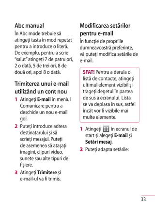 Abc manual                         Modificarea setărilor
În Abc mode trebuie să             pentru e-mail
atingeţi tasta în mod repetat      În funcţie de propriile
pentru a introduce o literă.       dumneavoastră preferinţe,
De exemplu, pentru a scrie         vă puteţi modifica setările de
“salut” atingeţi 7 de patru ori,   e-mail.
2 o dată, 5 de trei ori, 8 de
două ori, apoi 8 o dată.            SFAT! Pentru a derula o
                                    listă de contacte, atingeţi
Trimiterea unui e-mail              ultimul element vizibil şi
utilizând un cont nou               trageţi degetul în partea
1 Atingeţi E-mail în meniul         de sus a ecranului. Lista
  Comunicare pentru a               se va deplasa în sus, astfel
  deschide un nou e-mail            încât vor fi vizibile mai
  gol.                              multe elemente.
2 Puteţi introduce adresa
                                   1 Atingeţi      în ecranul de
  destinatarului şi să
                                     start şi alegeţi E-mail şi
  scrieţi mesajul. Puteţi
                                     Setări mesaj.
  de asemenea să ataşaţi
  imagini, clipuri video,          2 Puteţi adapta setările:
  sunete sau alte tipuri de
  fişiere.
3 Atingeţi Trimitere şi
  e-mail-ul va fi trimis.


                                                                    33
 