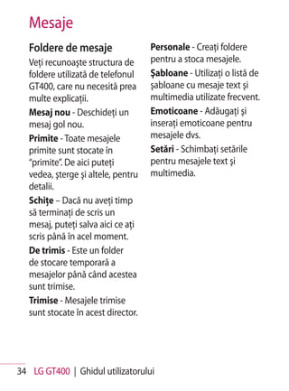 Mesaje
   Foldere de mesaje                 Personale - Creaţi foldere
   Veţi recunoaşte structura de      pentru a stoca mesajele.
   foldere utilizată de telefonul    Şabloane - Utilizaţi o listă de
   GT400, care nu necesită prea      şabloane cu mesaje text şi
   multe explicaţii.                 multimedia utilizate frecvent.
   Mesaj nou - Deschideţi un         Emoticoane - Adăugaţi şi
   mesaj gol nou.                    inseraţi emoticoane pentru
   Primite - Toate mesajele          mesajele dvs.
   primite sunt stocate în           Setări - Schimbaţi setările
   “primite”. De aici puteţi         pentru mesajele text şi
   vedea, şterge şi altele, pentru   multimedia.
   detalii.
   Schiţe – Dacă nu aveţi timp
   să terminaţi de scris un
   mesaj, puteţi salva aici ce aţi
   scris până în acel moment.
   De trimis - Este un folder
   de stocare temporară a
   mesajelor până când acestea
   sunt trimise.
   Trimise - Mesajele trimise
   sunt stocate în acest director.




34 LG GT400 | Ghidul utilizatorului
 
