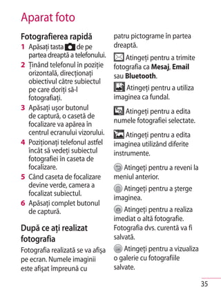 Aparat foto
Fotografierea rapidă               patru pictograme în partea
1 Apăsaţi tasta     de pe          dreaptă.
  partea dreaptă a telefonului.        Atingeţi pentru a trimite
2 Ţinând telefonul în poziţie      fotografia ca Mesaj, Email
  orizontală, direcţionaţi         sau Bluetooth.
  obiectivul către subiectul
  pe care doriţi să-l                  Atingeţi pentru a utiliza
  fotografiaţi.                    imaginea ca fundal.
3 Apăsaţi uşor butonul                Atingeţi pentru a edita
  de captură, o casetă de
  focalizare va apărea în          numele fotografiei selectate.
  centrul ecranului vizorului.          Atingeţi pentru a edita
4 Poziţionaţi telefonul astfel     imaginea utilizând diferite
  încât să vedeţi subiectul        instrumente.
  fotografiei în caseta de
  focalizare.                        Atingeţi pentru a reveni la
5 Când caseta de focalizare        meniul anterior.
  devine verde, camera a              Atingeţi pentru a şterge
  focalizat subiectul.
                                   imaginea.
6 Apăsaţi complet butonul
  de captură.                          Atingeţi pentru a realiza
                                   imediat o altă fotografie.
După ce aţi realizat               Fotografia dvs. curentă va fi
fotografia                         salvată.
Fotografia realizată se va afişa       Atingeţi pentru a vizualiza
pe ecran. Numele imaginii          o galerie cu fotografiile
este afişat împreună cu            salvate.

                                                                     35
 