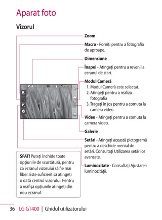 Aparat foto
   Vizorul
                                        Zoom
                                        Macro - Porniţi pentru a fotografia
                                        de aproape.
                                        Dimensiune
                                        Înapoi - Atingeţi pentru a reveni la
                                        ecranul de start.
                                        Modul Cameră
                                         1. Modul Cameră este selectat.
                                         2. Atingeţi pentru a realiza
                                            fotografia
                                         3. Trageţi în jos pentru a comuta la
                                            camera video
                                        Video - Atingeţi pentru a comuta la
                                        camera video.
                                        Galerie
                                        Setări - Atingeţi această pictogramă
                                        pentru a deschide meniul de
                                        setări. Consultaţi Utilizarea setărilor
    SFAT! Puteţi închide toate          avansate.
    opţiunile de scurtătură, pentru
                                        Luminozitate - Consultaţi Ajustarea
    ca ecranul vizorului să fie mai
                                        luminozităţii.
    liber. Este suficient să atingeţi
    o dată centrul vizorului. Pentru
    a reafişa opţiunile atingeţi din
    nou ecranul.


36 LG GT400 | Ghidul utilizatorului
 