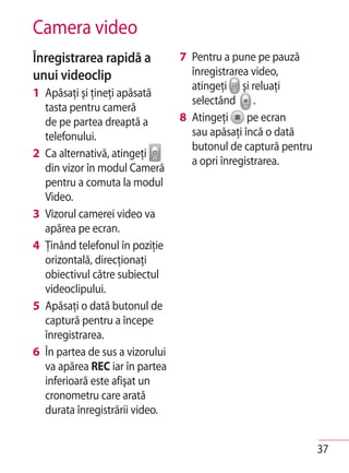 Camera video
Înregistrarea rapidă a           7 Pentru a pune pe pauză
unui videoclip                     înregistrarea video,
                                   atingeţi şi reluaţi
1 Apăsaţi şi ţineţi apăsată
                                   selectând .
  tasta pentru cameră
  de pe partea dreaptă a         8 Atingeţi pe ecran
  telefonului.                     sau apăsaţi încă o dată
                                   butonul de captură pentru
2 Ca alternativă, atingeţi
                                   a opri înregistrarea.
  din vizor în modul Cameră
  pentru a comuta la modul
  Video.
3 Vizorul camerei video va
  apărea pe ecran.
4 Ţinând telefonul în poziţie
  orizontală, direcţionaţi
  obiectivul către subiectul
  videoclipului.
5 Apăsaţi o dată butonul de
  captură pentru a începe
  înregistrarea.
6 În partea de sus a vizorului
  va apărea REC iar în partea
  inferioară este afişat un
  cronometru care arată
  durata înregistrării video.


                                                               37
 