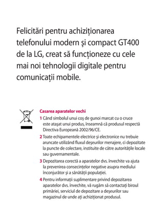 Felicitări pentru achiziţionarea
telefonului modern şi compact GT400
de la LG, creat să funcţioneze cu cele
mai noi tehnologii digitale pentru
comunicaţii mobile.


       Casarea aparatelor vechi
       1 Când simbolul unui coş de gunoi marcat cu o cruce
         este ataşat unui produs, înseamnă că produsul respectă
         Directiva Europeană 2002/96/CE.
       2 Toate echipamentele electrice şi electronice nu trebuie
         aruncate utilizând fluxul deşeurilor menajere, ci depozitate
         la puncte de colectare, instituite de către autorităţile locale
         sau guvernamentale.
       3 Depozitarea corectă a aparatelor dvs. învechite va ajuta
         la prevenirea consecinţelor negative asupra mediului
         înconjurător şi a sănătăţii populaţiei.
       4 Pentru informaţii suplimentare privind depozitarea
         aparatelor dvs. învechite, vă rugăm să contactaţi biroul
         primăriei, serviciul de depozitare a deşeurilor sau
         magazinul de unde aţi achiziţionat produsul.
 
