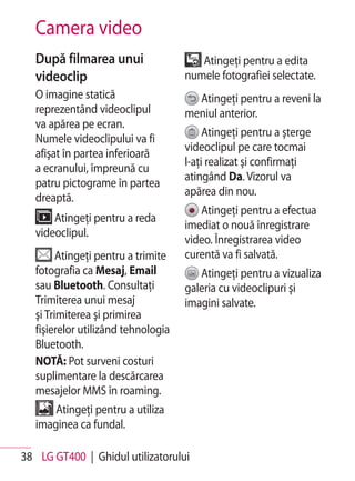 Camera video
   După filmarea unui                   Atingeţi pentru a edita
   videoclip                         numele fotografiei selectate.
   O imagine statică                   Atingeţi pentru a reveni la
   reprezentând videoclipul          meniul anterior.
   va apărea pe ecran.
                                          Atingeţi pentru a şterge
   Numele videoclipului va fi
                                     videoclipul pe care tocmai
   afişat în partea inferioară
                                     l-aţi realizat şi confirmaţi
   a ecranului, împreună cu
                                     atingând Da. Vizorul va
   patru pictograme în partea
                                     apărea din nou.
   dreaptă.
                                        Atingeţi pentru a efectua
       Atingeţi pentru a reda
                                     imediat o nouă înregistrare
   videoclipul.
                                     video. Înregistrarea video
         Atingeţi pentru a trimite   curentă va fi salvată.
   fotografia ca Mesaj, Email           Atingeţi pentru a vizualiza
   sau Bluetooth. Consultaţi         galeria cu videoclipuri şi
   Trimiterea unui mesaj             imagini salvate.
   şi Trimiterea şi primirea
   fişierelor utilizând tehnologia
   Bluetooth.
   NOTĂ: Pot surveni costuri
   suplimentare la descărcarea
   mesajelor MMS în roaming.
       Atingeţi pentru a utiliza
   imaginea ca fundal.

38 LG GT400 | Ghidul utilizatorului
 