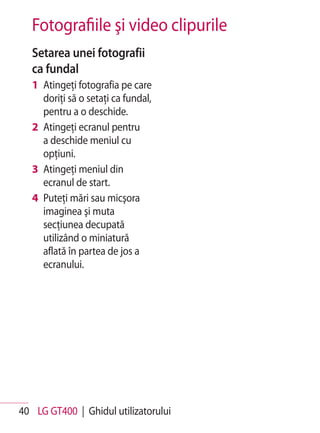 Fotografiile şi video clipurile
   Setarea unei fotografii
   ca fundal
   1 Atingeţi fotografia pe care
     doriţi să o setaţi ca fundal,
     pentru a o deschide.
   2 Atingeţi ecranul pentru
     a deschide meniul cu
     opţiuni.
   3 Atingeţi meniul din
     ecranul de start.
   4 Puteţi mări sau micşora
     imaginea şi muta
     secţiunea decupată
     utilizând o miniatură
     aflată în partea de jos a
     ecranului.




40 LG GT400 | Ghidul utilizatorului
 