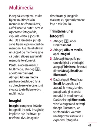 Multimedia
Puteţi să stocaţi mai multe      descărcate şi imaginile
fişiere multimedia în            realizate cu ajutorul camerei
memoria telefonului dvs.,        foto a telefonului.
astfel încât să puteţi accesa
uşor toate fotografiile,         Trimiterea unei
clipurile video şi jocurile      fotografii
dvs. De asemenea, puteţi         1 Atingeţi      , apoi
salva fişierele pe un card de      Divertisment.
memorie. Avantajul utilizării    2 Atingeţi Album media,
unui card de memorie este          apoi Imagini.
că puteţi elibera spaţiul din
                                 3 Selectaţi fotografia pe
memoria telefonului.
                                   care doriţi să o trimiteţi şi
Pentru a accesa meniul             atingeţi Trimitere. Selectaţi
Multimedia, atingeţi        ,      dintre Mesaj, Email sau
apoi Divertisment.                 Bluetooth.
Atingeţi Album media
                                 4 Dacă alegeţi Mesaj sau
pentru a deschide o listă
                                   Email, fotografia va fi
cu directoarele în care sunt
                                   ataşată la mesaj, iar dvs.
stocate toate fişierele dvs.
                                   puteţi scrie şi expedia
multimedia.
                                   mesajul în mod normal.
Imagini                            Dacă selectaţi Bluetooth,
                                   vi se va sugera să activaţi
Imagini conţine o listă de
                                   funcţia Bluetooth, iar
fotografii, inclusiv imaginile
                                   telefonul dvs. va căuta
implicite pre-încărcate pe
                                   un dispozitiv căruia să îi
telefonul dvs., imaginile
                                   expediaţi fotografia.
                                                                   41
 