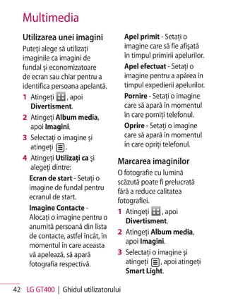 Multimedia
   Utilizarea unei imagini             Apel primit - Setaţi o
   Puteţi alege să utilizaţi           imagine care să fie afişată
   imaginile ca imagini de             în timpul primirii apelurilor.
   fundal şi economizatoare            Apel efectuat - Setaţi o
   de ecran sau chiar pentru a         imagine pentru a apărea în
   identifica persoana apelantă.       timpul expedierii apelurilor.
   1 Atingeţi       , apoi             Pornire - Setaţi o imagine
      Divertisment.                    care să apară în momentul
   2 Atingeţi Album media,             în care porniţi telefonul.
      apoi Imagini.                    Oprire - Setaţi o imagine
   3 Selectaţi o imagine şi            care să apară în momentul
      atingeţi     .                   în care opriţi telefonul.
   4 Atingeţi Utilizaţi ca şi        Marcarea imaginilor
      alegeţi dintre:
                                     O fotografie cu lumină
     Ecran de start - Setaţi o       scăzută poate fi prelucrată
     imagine de fundal pentru        fără a reduce calitatea
     ecranul de start.               fotografiei.
     Imagine Contacte -              1 Atingeţi      , apoi
     Alocaţi o imagine pentru o         Divertisment.
     anumită persoană din lista
                                     2 Atingeţi Album media,
     de contacte, astfel încât, în
                                        apoi Imagini.
     momentul în care aceasta
     vă apelează, să apară           3 Selectaţi o imagine şi
     fotografia respectivă.             atingeţi    , apoi atingeţi
                                        Smart Light.

42 LG GT400 | Ghidul utilizatorului
 